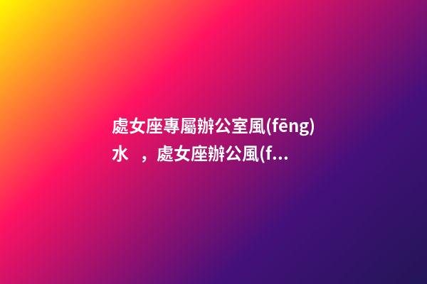 處女座專屬辦公室風(fēng)水，處女座辦公風(fēng)水禁忌